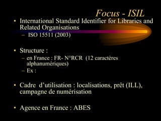 Focus - ISIL
• International Standard Identifier for Libraries and
  Related Organisations
   – ISO 15511 (2003)

• Structure :
   – en France : FR- N°RCR (12 caractères
     alphanumériques)
   – Ex :

• Cadre d‟utilisation : localisations, prêt (ILL),
  campagne de numérisation

• Agence en France : ABES
 