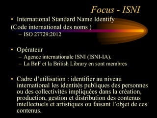 Focus - ISNI
• International Standard Name Identify
(Code international des noms )
   – ISO 27729:2012

• Opérateur
   – Agence internationale ISNI (ISNI-IA).
   – La BnF et la British Library en sont membres

• Cadre d‟utilisation : identifier au niveau
  international les identités publiques des personnes
  ou des collectivités impliquées dans la création,
  production, gestion et distribution des contenus
  intellectuels et artistiques ou faisant l‟objet de ces
  contenus.
 