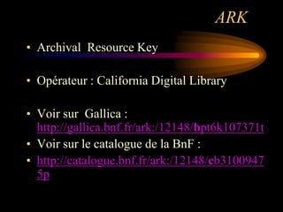 ARK
• Archival Resource Key

• Opérateur : California Digital Library

• Voir sur Gallica :
  http://gallica.bnf.fr/ark:/12148/bpt6k107371t
• Voir sur le catalogue de la BnF :
• http://catalogue.bnf.fr/ark:/12148/cb3100947
  5p
 