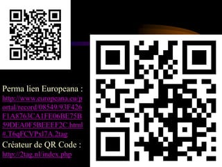 Perma lien Europeana :
http://www.europeana.eu/p
ortal/record/08549/93F426
F1A8763CA1FE06BE75B
59DEA0F5BEEEF2C.html
#.T6qFCVPxl7A.2tag
Créateur de QR Code :
http://2tag.nl/index.php
 