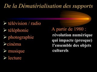 De la Dématérialisation des supports

 télévision / radio
 téléphonie           A partir de 1980 :
                       révolution numérique
 photographie
                       qui impacte (presque)
cinéma                l’ensemble des objets
 musique              culturels
 lecture
 