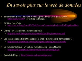 En savoir plus sur le web de données

• Tim Berners-Lee : The Next Web of Open, Linked Data (TED 2009)
   – http://dai.ly/cvIl6P (sous-titré en français)
• Linking OpenData
   – http://esw.w3.org/SweoIG/TaskForces/CommunityProjects/LinkingOpenData

• LIBRIS : un catalogue dans le linked data
   – http://dc2008.de/wp-content/uploads/2008/09/malmsten.pdf

• Les catalogues de bibliothèques sur le Web – Emmanuelle Bermès (2009)
   – http://www.slideshare.net/Figoblog/les-catalogues-sur-le-web

• Le web sémantique : un web de métadonnées – Yann Nicolas
   – http://www.slideshare.net/yannn/le-web-smantique-un

• Portail de blogs : http://planete.websemantique.org/
 