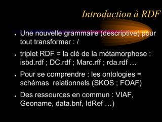 Introduction à RDF
●   Une nouvelle grammaire (descriptive) pour
    tout transformer : /
●   triplet RDF = la clé de la métamorphose :
    isbd.rdf ; DC.rdf ; Marc.rff ; rda.rdf …
●   Pour se comprendre : les ontologies =
    schémas relationnels (SKOS ; FOAF)
●   Des ressources en commun : VIAF,
    Geoname, data.bnf, IdRef …)
 
