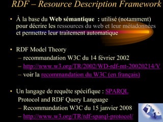 RDF – Resource Description Framework
• À la base du Web sémantique : utilisé (notamment)
  pour décrire les ressources du web et leur métadonnées
  et permettre leur traitement automatique

• RDF Model Theory
  – recommandation W3C du 14 février 2002
  – http://www.w3.org/TR/2002/WD-rdf-mt-20020214/V
  – voir la recommandation du W3C (en français)

• Un langage de requête spécifique : SPARQL
  Protocol and RDF Query Language
  – Recommandation W3C du 15 janvier 2008
  – http://www.w3.org/TR/rdf-sparql-protocol/
 
