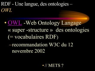 RDF - Une langue, des ontologies –
OWL

 • OWL -Web Ontology Langage
   « super -structure » des ontologies
   (= vocabulaires RDF)
   –recommandation W3C du 12
    novembre 2002

                   • // METS ?
 
