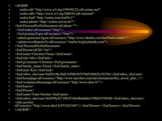 •   <rdf:RDF
•       xmlns:rdf="http://www.w3.org/1999/02/22-rdf-syntax-ns#"
•       xmlns:rdfs="http://www.w3.org/2000/01/rdf-schema#"
•       xmlns:foaf="http://xmlns.com/foaf/0.1/"
•       xmlns:admin="http://webns.net/mvcb/">
•   <foaf:PersonalProfileDocument rdf:about="">
•    <foaf:maker rdf:resource="#me"/>
•    <foaf:primaryTopic rdf:resource="#me"/>
•    <admin:generatorAgent rdf:resource="http://www.ldodds.com/foaf/foaf-a-matic"/>
•    <admin:errorReportsTo rdf:resource="mailto:leigh@ldodds.com"/>
•   </foaf:PersonalProfileDocument>
•   <foaf:Person rdf:ID="me">
•   <foaf:name>Christine Fleury</foaf:name>
•   <foaf:title>Mrs</foaf:title>
•   <foaf:givenname>Christine</foaf:givenname>
•   <foaf:family_name>Fleury</foaf:family_name>
•   <foaf:nick>Kris</foaf:nick>
•   <foaf:mbox_sha1sum>baf561f4c38d516f9063b787b0536bbf3c19239e</foaf:mbox_sha1sum>
•   <foaf:homepage rdf:resource="http://www.netvibes.com/chrisformations#En_savoir_plus..."/>
•   <foaf:workplaceHomepage rdf:resource="http://www.abes.fr/"/>
•   <foaf:knows>
•   <foaf:Person>
•   <foaf:name>Yann Nicolas</foaf:name>
•   <foaf:mbox_sha1sum>6c0599c42710b2534ba4baddda319f0d3539438b</foaf:mbox_sha1sum>
•   <rdfs:seeAlso
    rdf:resource="http://www.idref.fr/071625348"/></foaf:Person></foaf:knows></foaf:Person>
•   </rdf:RDF>
 