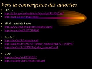 Vers la convergence des autorités
• LCSH -
• http://id.loc.gov/authorities/subjects/sh85024567.rdf
• http://lccn.loc.gov/n98036669

• IdRef – autorités Sudoc
• http://www.idref.fr/autorites/autorites.html
• http://www.idref.fr/027100669

•   Data.bnf –
•   http://data.bnf.fr/semanticweb
•   http://data.bnf.fr/11921997/arthur_rimbaud/#rdt72-11921997
•   http://data.bnf.fr/11928016/jules_verne/rdf.xml,

• VIAF
• http://viaf.org/viaf/7396281/
• http://viaf.org/viaf/7396281/rdf.xml
 