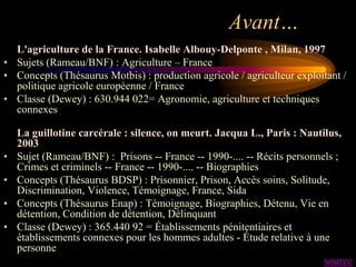 Avant…
  L'agriculture de la France. Isabelle Albouy-Delponte , Milan, 1997
• Sujets (Rameau/BNF) : Agriculture – France
• Concepts (Thésaurus Motbis) : production agricole / agriculteur exploitant /
  politique agricole européenne / France
• Classe (Dewey) : 630.944 022= Agronomie, agriculture et techniques
  connexes

    La guillotine carcérale : silence, on meurt. Jacqua L., Paris : Nautilus,
    2003
•   Sujet (Rameau/BNF) : Prisons -- France -- 1990-.... -- Récits personnels ;
    Crimes et criminels -- France -- 1990-.... -- Biographies
•   Concepts (Thésaurus BDSP) : Prisonnier, Prison, Accès soins, Solitude,
    Discrimination, Violence, Témoignage, France, Sida
•   Concepts (Thésaurus Enap) : Témoignage, Biographies, Détenu, Vie en
    détention, Condition de détention, Délinquant
•   Classe (Dewey) : 365.440 92 = Établissements pénitentiaires et
    établissements connexes pour les hommes adultes - Étude relative à une
    personne
                                                                          source
 