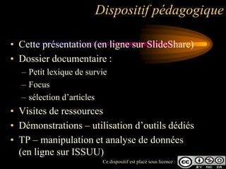 Dispositif pédagogique

• Cette présentation (en ligne sur SlideShare)
• Dossier documentaire :
  – Petit lexique de survie
  – Focus
  – sélection d‟articles
• Visites de ressources
• Démonstrations – utilisation d‟outils dédiés
• TP – manipulation et analyse de données
  (en ligne sur ISSUU)
                         Ce dispositif est placé sous licence :
 