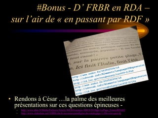 #Bonus - D’ FRBR en RDA –
 sur l’air de « en passant par RDF »




• Rendons à César …la palme des meilleures
  présentations sur ces questions épineuses -
   –   http://www.abes.fr/Media/Fichiers/Article-WEB/Journees-ABES/2010pps/LePape_FranceRDA02
   –   http://www.slideshare.net/ADBS/rda-le-nouveau-paradigme-du-catalogage-1-frbr-cest-quoi-dj
 