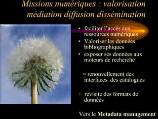 Missions numériques : valorisation
 médiation diffusion dissémination
               • faciliter l‟accès aux
                 ressources numériques
               • Valoriser les données
                 bibliographiques
               • exposer ses données aux
                 moteurs de recherche

                = renouvellement des
                interfaces des catalogues

               + revisite des formats de
                 données

               Vers le Metadata management
 