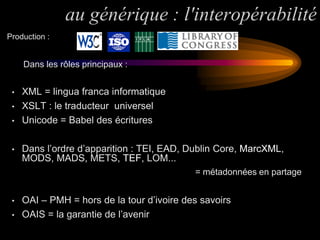 au générique : l'interopérabilité
Production :


     Dans les rôles principaux :


 •   XML = lingua franca informatique
 •   XSLT : le traducteur universel
 •   Unicode = Babel des écritures

 •   Dans l’ordre d’apparition : TEI, EAD, Dublin Core, MarcXML,
     MODS, MADS, METS, TEF, LOM...
                                            = métadonnées en partage


 •   OAI – PMH = hors de la tour d’ivoire des savoirs
 •   OAIS = la garantie de l’avenir
 