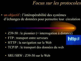 Focus sur les protocoles

• un objectif : l‟intéropérabilité des systèmes
  d‟échanges de données pour permettre leur circulation


  •   Z39-50 : le pionnier (= interrogation à distance)
  •   FTP : transport entre serveurs
  •   HTTP : la navigation sur le Web
  •   TCP/IP : le transport des données du web

  • SRU/SRW : Z39-50 sur le Web
 