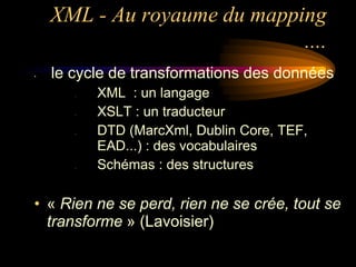 XML - Au royaume du mapping
                             ....
•   le cycle de transformations des données
       –   XML : un langage
       –   XSLT : un traducteur
       –   DTD (MarcXml, Dublin Core, TEF,
           EAD...) : des vocabulaires
       –   Schémas : des structures

• « Rien ne se perd, rien ne se crée, tout se
  transforme » (Lavoisier)
 