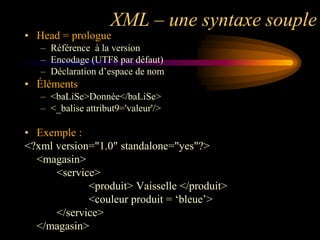 XML – une syntaxe souple
• Head = prologue
   – Référence à la version
   – Encodage (UTF8 par défaut)
   – Déclaration d‟espace de nom
• Éléments
   – <baLiSe>Donnée</baLiSe>
   – <_balise attribut9='valeur'/>

• Exemple :
<?xml version="1.0" standalone="yes"?>
  <magasin>
      <service>
             <produit> Vaisselle </produit>
             <couleur produit = „bleue‟>
      </service>
  </magasin>
 