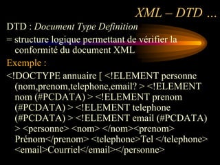 XML – DTD …
DTD : Document Type Definition
= structure logique permettant de vérifier la
  conformité du document XML
Exemple :
<!DOCTYPE annuaire [ <!ELEMENT personne
  (nom,prenom,telephone,email? > <!ELEMENT
  nom (#PCDATA) > <!ELEMENT prenom
  (#PCDATA) > <!ELEMENT telephone
  (#PCDATA) > <!ELEMENT email (#PCDATA)
  > <personne> <nom> </nom><prenom>
  Prénom</prenom> <telephone>Tel </telephone>
  <email>Courriel</email></personne>
 