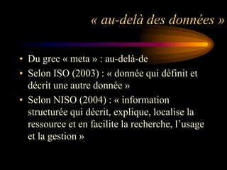 « au-delà des données »

• Du grec « meta » : au-delà-de
• Selon ISO (2003) : « donnée qui définit et
  décrit une autre donnée »
• Selon NISO (2004) : « information
  structurée qui décrit, explique, localise la
  ressource et en facilite la recherche, l‟usage
  et la gestion »
 