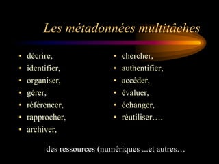 Les métadonnées multitâches
•   décrire,                •   chercher,
•   identifier,             •   authentifier,
•   organiser,              •   accéder,
•   gérer,                  •   évaluer,
•   référencer,             •   échanger,
•   rapprocher,             •   réutiliser….
•   archiver,

         des ressources (numériques ...et autres…
 