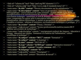 •   <link rel="schema.dc" href="http://purl.org/DC/elements/1.1/"/>
•   <link rel="schema.cndp" href="http://www.cndp.fr/standards/meta/1.0/" />
•   <meta name="dc.title" content="Dossier documentaire sur les métadonnées " />
•   <meta name="dc.description" content="mise en perspective - nouveaux formats
    bibliographique - renouvellement du cadre normatif - modèle FRBR/règles RDA, un
    assouplissement et un enrichissement des données - XML / métadonnées - une
    (r)évolution technique - numérique et web de données - connaître les bouleversements en
    cours, comprendre les enjeux pour la description bibliographique dans ce contexte
    (numérisation, édition électronique..), mettre en perspective les différents éléments métier
    ( modèles et normes, schémas et structures, environnements techniques et juridique...)" />
•   <meta name="dc.creator" content="Fleury, Christine" />
•   <meta name="cndp.niveau" content="licence professionnelle;maîtrise;master;DUT
    diplôme universitaire de technologie" />
•   <meta name="cndp.discipline" content=" enseignement renforcé des langues; éducation à
    l'image; éducation aux médias; formation à la maîtrise de l'information; culture
    scientifique et technique" />
•   <meta name="dc.subject" scheme="DCC" content="formation" />
•   <meta name="dc.subject" content="e-learning" />
•   <meta name="dc.date" content="2012-04-18" />
•   <meta name="dc.type" scheme="dcMIType" content="Interactive ressource" />
•   <meta name="dc.rights" content="creative common - CC - " />
•   <meta name="dc.language" content="fr" />
•   <meta name="cndp.public" content="Enseignant" />
•   <meta name="cndp.statut" content="Document de travail" />
 