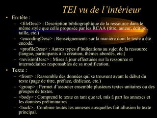 TEI vu de l’intérieur
• En-tête :
   – <fileDesc> : Description bibliographique de la ressource dans le
     même style que celle proposée par les RCAA (titre, auteur, édition,
     taille, etc.)
   – <encodingDesc> : Renseignements sur la manière dont le texte a été
     encodé.
   – <profileDesc> : Autres types d‟indications au sujet de la ressource
     (langue, participants à la création, thèmes abordés, etc.)
   – <revisionDesc> : Mises à jour effectuées sur la ressource et
     intermédiaires responsables de sa modification.
• Texte :
   – <front> : Rassemble des données qui se trouvent avant le début du
     texte (page de titre, préface, dédicace, etc.)
   – <group> : Permet d‟associer ensemble plusieurs textes unitaires ou des
     groupes de textes.
   – <body> : Comprend le texte en tant que tel, mis à part les annexes et
     les données préliminaires.
   – <back> : Combine toutes les annexes auxquelles fait allusion le texte
     principal.
 