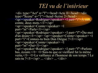 TEI vu de l’intérieur
 <div type="Act" n="I"><head>Acte II</head> <div
type="Scene" n="1"><head>Scène 2</head>
<sp><speaker>Rodrigue</speaker> <l part="i">À moi,
comte, deux mots.</l></sp>
<sp><speaker>Comte</speaker> <l
part="m">Parle</l></sp>
<sp><speaker>Rodrique</speaker> <l part="f">Ôte-moi
d'un doute</l></sp> <sp><speaker>Comte</speaker> <l
part="i">Connais-tu bien Don Diègue ?</l></sp>
<sp><speaker>Comte</speaker> <l
part="m">Oui</l></sp>
<sp><speaker>Rodrigue</speaker> <l part="f">Parlons
bas, écoute.</l> <l>Sais-tu que ce vieillard fut la même
vertu,</l> <l>La vaillance et l'honneur de son temps ? Le
sais-tu ?</l></sp> ... </div> ... </div>
 