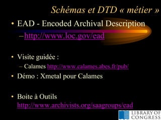 Schémas et DTD « métier »
• EAD - Encoded Archival Description
  –http://www.loc.gov/ead

• Visite guidée :
  – Calames http://www.calames.abes.fr/pub/
• Démo : Xmetal pour Calames

• Boite à Outils
  http://www.archivists.org/saagroups/ead
 