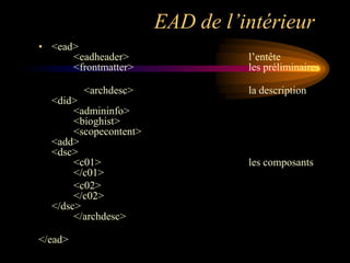 EAD de l’intérieur
• <ead>
      <eadheader>                 l‟entête
      <frontmatter>               les préliminaires

         <archdesc>               la description
  <did>
       <admininfo>
       <bioghist>
       <scopecontent>
  <add>
  <dsc>
       <c01>                      les composants
       </c01>
       <c02>
       </c02>
  </dsc>
       </archdesc>

</ead>
 