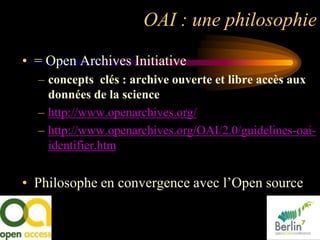 OAI : une philosophie

• = Open Archives Initiative
  – concepts clés : archive ouverte et libre accès aux
    données de la science
  – http://www.openarchives.org/
  – http://www.openarchives.org/OAI/2.0/guidelines-oai-
    identifier.htm


• Philosophe en convergence avec l‟Open source
 
