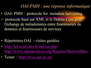 OAI-PMH : une réponse informatique
• OAI- PMH : protocole for metadata harvesting
= protocole basé sur XML et le Dublin Core pour
  l'échange de métadonnées entre fournisseurs de
  données et fournisseurs de services

• Répertoires OAI - visites guidées
• http://tel.ccsd.cnrs.fr/oai/oai.php
  http://www.openarchives.org/Register/BrowseSites
• Tester : http://re.cs.uct.ac.za/
 