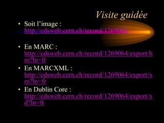 Visite guidée
• Soit l‟image :
  http://cdsweb.cern.ch/record/1269064

• En MARC :
  http://cdsweb.cern.ch/record/1269064/export/h
  m?ln=fr
• En MARCXML :
  http://cdsweb.cern.ch/record/1269064/export/x
  m?ln=fr
• En Dublin Core :
  http://cdsweb.cern.ch/record/1269064/export/x
  d?ln=fr
 