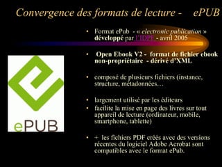 Convergence des formats de lecture -                   ePUB
               • Format ePub - « electronic publication »
                 développé par l‟IDPF - avril 2005

               •   Open Ebook V2 - format de fichier ebook
                   non-propriétaire - dérivé d’XML

               • composé de plusieurs fichiers (instance,
                 structure, métadonnées…

               • largement utilisé par les éditeurs
               • facilite la mise en page des livres sur tout
                 appareil de lecture (ordinateur, mobile,
                 smartphone, tablette)

               • + les fichiers PDF créés avec des versions
                 récentes du logiciel Adobe Acrobat sont
                 compatibles avec le format ePub.
 