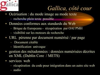 Gallica, côté cour
• Océrisation : du mode image au mode texte
   – recherche plein texte possible
• Données conformes aux standards du Web
   – Brique de Europeana - récupération par OAI PMH
   – visibilité sur les moteurs de recherche
• URL pérenne par document numérisé / par page
   – Document citable
   – Identification univoque
• gestion des métadonnées : données numérisées décrites
  en XML (Dublin Core / METS)
• services web
   – récupération du code pour intégration dans un autre site web
   – audio
 