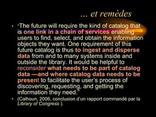 … et remèdes
• “The future will require the kind of catalog that
  is one link in a chain of services enabling
  users to find, select, and obtain the information
  objects they want. One requirement of this
  future catalog is thus to ingest and disperse
  data from and to many systems inside and
  outside the library. It would be helpful to
  reconsider what needs to be part of catalog
  data —and where catalog data needs to be
  present to facilitate the user’s process of
  discovering, requesting, and getting the
  information they need.”
• (Calhoun, 2006, conclusion d’un rapport commandé par la
  Library of Congress ).
 