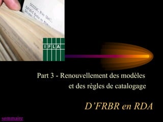 Part 3 - Renouvellement des modèles
                      et des règles de catalogage

                           D’FRBR en RDA
sommaire
 