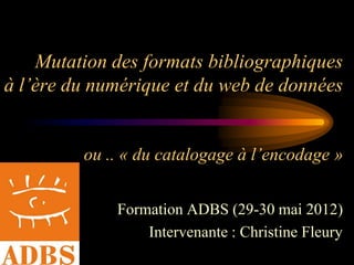 Mutation des formats bibliographiques
à l’ère du numérique et du web de données


         ou .. « du catalogage à l’encodage »


             Formation ADBS (29-30 mai 2012)
                 Intervenante : Christine Fleury
 