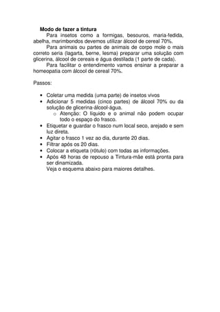 Modo de fazer a tintura
Para insetos como a formigas, besouros, maria-fedida,
abelha, marimbondos devemos utilizar álcool de cereal 70%.
Para animais ou partes de animais de corpo mole o mais
correto seria (lagarta, berne, lesma) preparar uma solução com
glicerina, álcool de cereais e água destilada (1 parte de cada).
Para facilitar o entendimento vamos ensinar a preparar a
homeopatia com álcool de cereal 70%.
Passos:
• Coletar uma medida (uma parte) de insetos vivos
• Adicionar 5 medidas (cinco partes) de álcool 70% ou da
solução de glicerina-álcool-água.
o Atenção: O líquido e o animal não podem ocupar
todo o espaço do frasco.
• Etiquetar e guardar o frasco num local seco, arejado e sem
luz direta.
• Agitar o frasco 1 vez ao dia, durante 20 dias.
• Filtrar após os 20 dias.
• Colocar a etiqueta (rótulo) com todas as informações.
• Após 48 horas de repouso a Tintura-mãe está pronta para
ser dinamizada.
Veja o esquema abaixo para maiores detalhes.
 