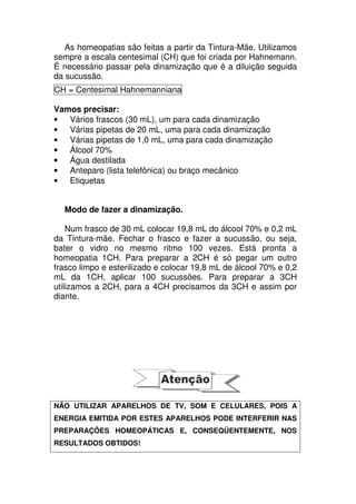 As homeopatias são feitas a partir da Tintura-Mãe. Utilizamos
sempre a escala centesimal (CH) que foi criada por Hahnemann.
É necessário passar pela dinamização que é a diluição seguida
da sucussão.
CH = Centesimal Hahnemanniana
Vamos precisar:
• Vários frascos (30 mL), um para cada dinamização
• Várias pipetas de 20 mL, uma para cada dinamização
• Várias pipetas de 1,0 mL, uma para cada dinamização
• Álcool 70%
• Água destilada
• Anteparo (lista telefônica) ou braço mecânico
• Etiquetas
Modo de fazer a dinamização.
Num frasco de 30 mL colocar 19,8 mL do álcool 70% e 0,2 mL
da Tintura-mãe. Fechar o frasco e fazer a sucussão, ou seja,
bater o vidro no mesmo ritmo 100 vezes. Está pronta a
homeopatia 1CH. Para preparar a 2CH é só pegar um outro
frasco limpo e esterilizado e colocar 19,8 mL de álcool 70% e 0,2
mL da 1CH, aplicar 100 sucussões. Para preparar a 3CH
utilizamos a 2CH, para a 4CH precisamos da 3CH e assim por
diante.
NÃO UTILIZAR APARELHOS DE TV, SOM E CELULARES, POIS A
ENERGIA EMITIDA POR ESTES APARELHOS PODE INTERFERIR NAS
PREPARAÇÕES HOMEOPÁTICAS E, CONSEQÜENTEMENTE, NOS
RESULTADOS OBTIDOS!
 
