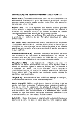DESINTOXICAÇÃO E MELHORAR O BEM ESTAR DAS PLANTAS
Arnica (6CH) – É um medicamento muito bom a ser usado em plantas que
vão passar ou já passaram por algum tipo de trauma ou estresse, como por
exemplo; podas, enxerto, geada, granizo, ventos frios, calor excessivo,
transplantes e outras injúrias.
Sulphur (4CH) - seu uso é importante para melhorar o estado geral das
plantas e reduzir o ataque de doenças. Indicado também para melhorar a
absorção dos elementos minerais nas plantas. Fortalece as defesas
naturais das plantas. Pode ser utilizado de maneira preventiva.
Pesquisas mostram que o Sulphur C200 pode inibir o crescimento e
a produção de aflatoxina B2 por Aspergillus parasiticus em grãos
armazenados.
Nux vomica (4CH) – excelente medicamento para ser utilizado em plantas
contaminadas por agrotóxicos. Este medicamento auxilia na eliminação dos
agrotóxicos do organismo das plantas. Ótima alternativa a ser utilizada
quando se quer converter a lavoura convencional de plantas perenes em
lavoura orgânica.
Natrum muriaticum (6CH) - melhora a aclimatação das plantas em locais
não apropriados ao crescimento e desenvolvimento das plantas. A
semelhança da Arnica o Natrum muriaticum é indicado para plantas que
sofreram estresse, principalmente estresse por seca e por geada.
Phosphorus (4CH) - Este medicamento é indicado para solos com
deficiência em fósforo, principalmente em solos muito argilosos onde o
fósforo fica adsorvido (ligado as partículas do solo). Seu uso também é
aconselhado em locais que foram utilizados muitos agrotóxicos
organofosforados como por exemplo os venenos para controle da formiga
(mirex, aldrim, etc). Para plantas que receberam doses maciças de
agrotóxicos organofosforados.
Thuya (4CH) – medicamento útil para controle de todo tipo de verrugose,
ou excrescências nas folhas, frutos e caules das plantas
Carbo vegetabilis (5CH) – medicamento bastante útil para tornar as
plantas mais fortes e robustas. A aplicação deste medicamento pode ser
feito já no início do crescimento das plantas. É provável que este
medicamento auxilia a planta a absorver mais eficientemente os nutrientes
que ela necessita para seu crescimento. É o medicamento dito “Levanta
cadáver”, ou seja, para àquelas plantas que estão muito debilitadas, e que
aparentemente não tem mais solução. Previne doenças
Solo (4CH) - O solo dinamizado do próprio local é bastante útil, tanto para
desintoxicá-lo, como no caso de solos poluídos. Este preparado pode
 