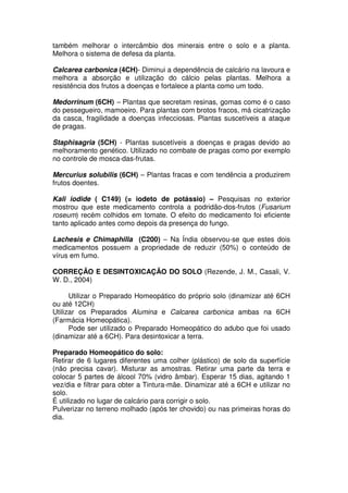 também melhorar o intercâmbio dos minerais entre o solo e a planta.
Melhora o sistema de defesa da planta.
Calcarea carbonica (4CH)- Diminui a dependência de calcário na lavoura e
melhora a absorção e utilização do cálcio pelas plantas. Melhora a
resistência dos frutos a doenças e fortalece a planta como um todo.
Medorrinum (6CH) – Plantas que secretam resinas, gomas como é o caso
do pessegueiro, mamoeiro. Para plantas com brotos fracos, má cicatrização
da casca, fragilidade a doenças infecciosas. Plantas suscetíveis a ataque
de pragas.
Staphisagria (5CH) - Plantas suscetíveis a doenças e pragas devido ao
melhoramento genético. Utilizado no combate de pragas como por exemplo
no controle de mosca-das-frutas.
Mercurius solubilis (6CH) – Plantas fracas e com tendência a produzirem
frutos doentes.
Kali iodide ( C149) (= iodeto de potássio) – Pesquisas no exterior
mostrou que este medicamento controla a podridão-dos-frutos (Fusarium
roseum) recém colhidos em tomate. O efeito do medicamento foi eficiente
tanto aplicado antes como depois da presença do fungo.
Lachesis e Chimaphilla (C200) – Na Índia observou-se que estes dois
medicamentos possuem a propriedade de reduzir (50%) o conteúdo de
vírus em fumo.
CORREÇÃO E DESINTOXICAÇÃO DO SOLO (Rezende, J. M., Casali, V.
W. D., 2004)
Utilizar o Preparado Homeopático do próprio solo (dinamizar até 6CH
ou até 12CH)
Utilizar os Preparados Alumina e Calcarea carbonica ambas na 6CH
(Farmácia Homeopática).
Pode ser utilizado o Preparado Homeopático do adubo que foi usado
(dinamizar até a 6CH). Para desintoxicar a terra.
Preparado Homeopático do solo:
Retirar de 6 lugares diferentes uma colher (plástico) de solo da superfície
(não precisa cavar). Misturar as amostras. Retirar uma parte da terra e
colocar 5 partes de álcool 70% (vidro âmbar). Esperar 15 dias, agitando 1
vez/dia e filtrar para obter a Tintura-mãe. Dinamizar até a 6CH e utilizar no
solo.
É utilizado no lugar de calcário para corrigir o solo.
Pulverizar no terreno molhado (após ter chovido) ou nas primeiras horas do
dia.
 