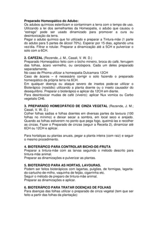 Preparado Homeopático do Adubo:
Os adubos químicos esterilizam e contaminam a terra com o tempo de uso.
Utilizando a lei dos semelhantes da Homeopatia, o adubo que causou o
“estrago” pode ser usado dinamizado para promover a cura ou
desintoxicação da terra.
Pegar o adubo químico que foi utilizado e preparar a Tintura-mãe (1 parte
do adubo para 5 partes de álcool 70%). Esperar por 15 dias, agitando uma
vez/dia. Filtrar e rotular. Preparar a dinamização até a 5CH e pulverizar o
solo com a 6CH.
2. CAFEZAL (Rezende, J. M., Casali, V. W. D.)
Preparado Homeopático feito com o bicho mineiro, broca do café, ferrugem
das folhas, ácaro vermelho, ou cercóspora. Cada um deles preparado
separadamente.
No caso de Phoma utilizar a homeopatia Dulcamara 12CH
Caso de ácaros – é necessário corrigir o solo fazendo o preparado
homeopático da própria terra na 6CH.
Em qualquer doença ou ataque severo de insetos pode-se utilizar o
Bioterápico (nosódio) utilizando a planta doente ou o inseto causador do
desequilíbrio. Preparar o bioterápico e aplicar da 12CH em diante.
Para desintoxicar mudas de café (viveiro): aplicar Nux vomica ou Carbo
vegetalis CH6.
3. PREPARADO HOMEOPÁTICO DE CINZA VEGETAL (Rezende, J. M.;
Casali, V. W. D.)
Colher folhas sadias e folhas doentes em diversas partes da lavoura (100
folhas no mínimo) e deixar secar a sombra, em local seco e arejado.
Quando as folhas estiverem no ponto que pega fogo, queimá-las e recolher
as cinzas. Fazer o Preparado de cinzas (seguir a Receita 2), dinamizar até
6CH ou 12CH e aplicar.
Para hortaliças ou plantas anuais, pegar a planta inteira (com raiz) e seguir
o mesmo procedimento.
4. BIOTERÁPICO PARA CONTROLAR BICHO-DE-FRUTA
Preparar a tintura-mãe com as larvas seguindo o método descrito para
tintura-mãe animal.
Preparar as dinamizações e pulverizar as plantas.
5. BIOTERÁPICO PARA AS HORTAS, LAVOURAS.
Podem ser feitos bioterápicos com lagartas, pulgões, de formigas, lagarta-
do-cartucho-de-milho, vaquinha de feijão, cigarrinha etc.
Seguir o método de preparo de tintura-mãe animal.
Preparar as dinamizações e aplicar.
6. BIOTERÁPICO PARA TRATAR DOENÇAS DE FOLHAS
Para doenças das folhas utilizar o preparado de cinza vegetal (tem que ser
feito a partir das folhas da plantação)
 