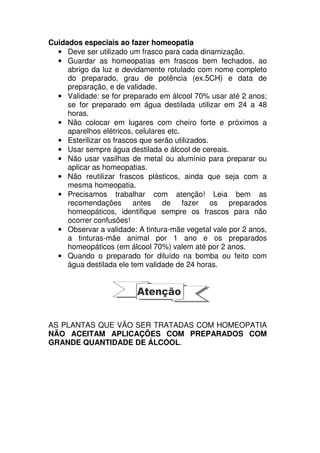 Cuidados especiais ao fazer homeopatia
• Deve ser utilizado um frasco para cada dinamização.
• Guardar as homeopatias em frascos bem fechados, ao
abrigo da luz e devidamente rotulado com nome completo
do preparado, grau de potência (ex.5CH) e data de
preparação, e de validade.
• Validade: se for preparado em álcool 70% usar até 2 anos;
se for preparado em água destilada utilizar em 24 a 48
horas.
• Não colocar em lugares com cheiro forte e próximos a
aparelhos elétricos, celulares etc.
• Esterilizar os frascos que serão utilizados.
• Usar sempre água destilada e álcool de cereais.
• Não usar vasilhas de metal ou alumínio para preparar ou
aplicar as homeopatias.
• Não reutilizar frascos plásticos, ainda que seja com a
mesma homeopatia.
• Precisamos trabalhar com atenção! Leia bem as
recomendações antes de fazer os preparados
homeopáticos, identifique sempre os frascos para não
ocorrer confusões!
• Observar a validade: A tintura-mãe vegetal vale por 2 anos,
a tinturas-mãe animal por 1 ano e os preparados
homeopáticos (em álcool 70%) valem até por 2 anos.
• Quando o preparado for diluído na bomba ou feito com
água destilada ele tem validade de 24 horas.
AS PLANTAS QUE VÃO SER TRATADAS COM HOMEOPATIA
NÃO ACEITAM APLICAÇÕES COM PREPARADOS COM
GRANDE QUANTIDADE DE ÁLCOOL.
 