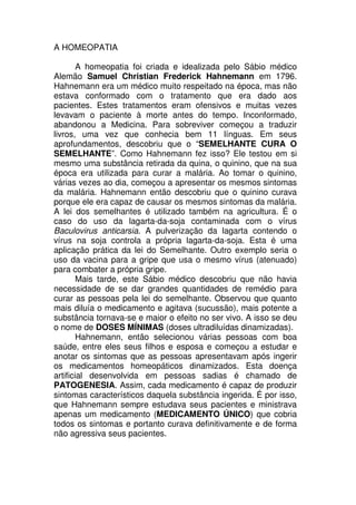 A HOMEOPATIA
A homeopatia foi criada e idealizada pelo Sábio médico
Alemão Samuel Christian Frederick Hahnemann em 1796.
Hahnemann era um médico muito respeitado na época, mas não
estava conformado com o tratamento que era dado aos
pacientes. Estes tratamentos eram ofensivos e muitas vezes
levavam o paciente à morte antes do tempo. Inconformado,
abandonou a Medicina. Para sobreviver começou a traduzir
livros, uma vez que conhecia bem 11 línguas. Em seus
aprofundamentos, descobriu que o “SEMELHANTE CURA O
SEMELHANTE”. Como Hahnemann fez isso? Ele testou em si
mesmo uma substância retirada da quina, o quinino, que na sua
época era utilizada para curar a malária. Ao tomar o quinino,
várias vezes ao dia, começou a apresentar os mesmos sintomas
da malária. Hahnemann então descobriu que o quinino curava
porque ele era capaz de causar os mesmos sintomas da malária.
A lei dos semelhantes é utilizado também na agricultura. É o
caso do uso da lagarta-da-soja contaminada com o vírus
Baculovirus anticarsia. A pulverização da lagarta contendo o
vírus na soja controla a própria lagarta-da-soja. Esta é uma
aplicação prática da lei do Semelhante. Outro exemplo seria o
uso da vacina para a gripe que usa o mesmo vírus (atenuado)
para combater a própria gripe.
Mais tarde, este Sábio médico descobriu que não havia
necessidade de se dar grandes quantidades de remédio para
curar as pessoas pela lei do semelhante. Observou que quanto
mais diluía o medicamento e agitava (sucussão), mais potente a
substância tornava-se e maior o efeito no ser vivo. A isso se deu
o nome de DOSES MÍNIMAS (doses ultradiluídas dinamizadas).
Hahnemann, então selecionou várias pessoas com boa
saúde, entre eles seus filhos e esposa e começou a estudar e
anotar os sintomas que as pessoas apresentavam após ingerir
os medicamentos homeopáticos dinamizados. Esta doença
artificial desenvolvida em pessoas sadias é chamado de
PATOGENESIA. Assim, cada medicamento é capaz de produzir
sintomas característicos daquela substância ingerida. É por isso,
que Hahnemann sempre estudava seus pacientes e ministrava
apenas um medicamento (MEDICAMENTO ÚNICO) que cobria
todos os sintomas e portanto curava definitivamente e de forma
não agressiva seus pacientes.
 