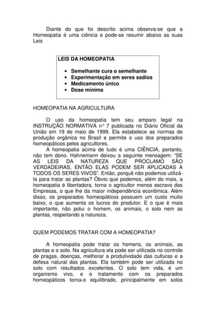 Diante do que foi descrito acima observa-se que a
Homeopatia é uma ciência e pode-se resumir abaixo as suas
Leis
LEIS DA HOMEOPATIA
• Semelhante cura o semelhante
• Experimentação em seres sadios
• Medicamento único
• Dose mínima
HOMEOPATIA NA AGRICULTURA
O uso da homeopatia tem seu amparo legal na
INSTRUÇÃO NORMATIVA n° 7 publicada no Diário Oficial da
União em 19 de maio de 1999. Ela estabelece as normas de
produção orgânica no Brasil e permite o uso dos preparados
homeopáticos pelos agricultores.
A homeopatia acima de tudo é uma CIÊNCIA, portanto,
não tem dono. Hahnemann deixou a seguinte mensagem: “SE
AS LEIS DA NATUREZA QUE PROCLAMO SÃO
VERDADEIRAS, ENTÃO ELAS PODEM SER APLICADAS A
TODOS OS SERES VIVOS”. Então, porquê não podemos utilizá-
la para tratar as plantas? Óbvio que podemos, além do mais, a
homeopatia é libertadora, torna o agricultor menos escravo das
Empresas, o que lhe da maior independência econômica. Além
disso, os preparados homeopáticos possuem um custo muito
baixo, o que aumenta os lucros do produtor. E o que é mais
importante, não polui o homem, os animais, o solo nem as
plantas, respeitando a natureza.
QUEM PODEMOS TRATAR COM A HOMEOPATIA?
A homeopatia pode tratar os homens, os animais, as
plantas e o solo. Na agricultura ela pode ser utilizada no controle
de pragas, doenças, melhorar a produtividade das culturas e a
defesa natural das plantas. Ela também pode ser utilizada no
solo com resultados excelentes. O solo tem vida, é um
organismo vivo, e o tratamento com os preparados
homeopáticos torna-o equilibrado, principalmente em solos
 