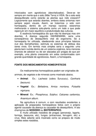 intoxicados com agrotóxicos (desvitalizados). Deve-se ter
sempre em mente que o solo (Mãe Terra) é VIDA. Se o solo está
desequilibrado como estarão as plantas que nele crescem?
Logicamente que estarão doentes, embora estes sintomas nem
sempre sejam visuais. Assim, se tratarmos o solo com
homeopatia, dentro de um manejo racional, estaremos
melhorando o sistema solo-planta como um todo o que pode
repercutir em maior equilíbrio e produtividade das culturas.
E essência homeopática diz que não há doenças mas sim
doentes. A doença segundo HAHNEMANN, seria uma
conseqüência do desequilíbrio vital do organismo. Se a
homeopatia for utilizada, obedecendo seus princípios básicos
(Lei dos Semelhantes), estimula os sistemas de defesa dos
seres vivos. Em termos mais simples seria o seguinte: uma
planta bem nutrida dentro de um sistema orgânico, teria menores
chances de adoecer ou de ser atacadas por pragas do que por
exemplo, uma planta crescendo em solos contaminados com
grande quantidade de agrotóxicos. Assim, a homeopatia.
FONTE DOS MEDICAMENTOS HOMEOPÁTICOS
Os medicamentos homeopáticos podem ser originados de
animais, de vegetais e de minerais como mostrado abaixo.
• Animal: Ex.: Lachesis (cobra Surucucu), Cantharis
(bezouro)
• Vegetal: Ex.: Belladona, Arnica montana, Pulsatila
nigricans.
• Mineral: Ex.: Phosphorus, Sulphur, Calcarea carbonica,
Arsenicum album.
Na agricultura é comum, e com resultados excelentes a
aplicação de preparados homeopáticos feitos com o próprio
agente causador da doença ou causador do desequilíbrio. A isto
chamamos de NOSÓDIO ou BIOTERRÁPICO.
É muito utilizado nosódios de pragas (percevejo, lagarta,
formiga, besouros, etc), fungos (antracnose, ferrugem, etc) e
vírus. Mais adiante será mostrado como se prepara de modo
simples estes nosódios.
 