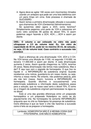 4- Agora deve-se agitar 100 vezes com movimentos ritmados
usando um anteparo que pode ser uma lista telefônica com
um pano limpo em cima. Este processo é chamado de
SUCUSSÃO.
5- Assim temos a primeira dinamização (diluição e sucussão)
que chamamos de 1CH (Centesimal Hahnemanianna).
Se quisermos obter agora a 2CH, como faremos?
Simplesmente pegamos uma parte da 1CH e colocamos em
outro vidro contendo 99 partes de álcool 70%. E assim
podemos seguir fazendo a 3CH, 4CH.......6CH e assim por
diante.
OBS.: O volume a ser colocado no vidro não pode
ultrapassar a 2/3 do volume total. Ex. Um vidro de
capacidade de 30 mL pode ter no máximo 20 mL de solução,
ou seja, 2/3 do volume total. Caso contrário a sucussão não
acontece
Qual a diferença de uma dinamização 1CH, 2CH e 3 CH.
Na 1CH temos uma diluição de 1/100, na segunda 1/10.000, na
terceira 1/1.000.000 e assim por diante. A cada dinamização
aumenta 2 zeros. Assim quando chegarmos na 12CH, teremos
24 zeros. Nesta dinamização não temos mais substância. Mas e
daí? É aqui que vem o segredo da homeopatia. O que fica no
líquido é a INFORMAÇÃO da substância original. Quando
recebemos uma notícia, guardamo-la em nosso mente, ou seja,
informa a nossa mente. No entanto, não podemos pesá-la, pois
ela não tem massa. Assim, funciona a INFORMAÇÃO na
homeopatia. Quando diluímos e sucussionarmos uma
determinada substância a informação desta substância passa
para a solução, que no nosso caso seria o álcool 70%. É como
se a imagem da substância originam permanecesse na água ou
no álcool.
Está aí uma das grandes diferenças entre um preparado
homeopático e um preparado fitoterápico ou como se diz
popularmente chá. Na homeopatia há somente INFORMAÇÃO
enquanto que no chá ou fitoterápico há presença de substância.
Outra diferença é que ao fazer o chá não fazemos a sucussão
como é feito ao se preparar a homeopatia.
Lembrete: HOMEOPATIA NÃO É A MESMA COISA QUE
FITOTERAPIA. CHÁ NÃO É HOMEOPATIA
 