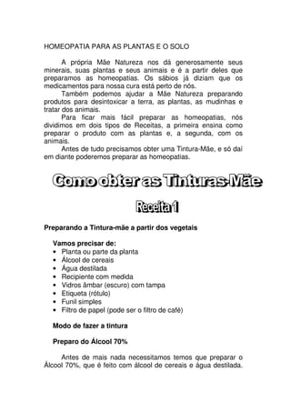 HOMEOPATIA PARA AS PLANTAS E O SOLO
A própria Mãe Natureza nos dá generosamente seus
minerais, suas plantas e seus animais e é a partir deles que
preparamos as homeopatias. Os sábios já diziam que os
medicamentos para nossa cura está perto de nós.
Também podemos ajudar a Mãe Natureza preparando
produtos para desintoxicar a terra, as plantas, as mudinhas e
tratar dos animais.
Para ficar mais fácil preparar as homeopatias, nós
dividimos em dois tipos de Receitas, a primeira ensina como
preparar o produto com as plantas e, a segunda, com os
animais.
Antes de tudo precisamos obter uma Tintura-Mãe, e só daí
em diante poderemos preparar as homeopatias.
Preparando a Tintura-mãe a partir dos vegetais
Vamos precisar de:
• Planta ou parte da planta
• Álcool de cereais
• Água destilada
• Recipiente com medida
• Vidros âmbar (escuro) com tampa
• Etiqueta (rótulo)
• Funil simples
• Filtro de papel (pode ser o filtro de café)
Modo de fazer a tintura
Preparo do Álcool 70%
Antes de mais nada necessitamos temos que preparar o
Álcool 70%, que é feito com álcool de cereais e água destilada.
 