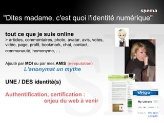    "Dites madame, c'est quoi l'identité numérique" tout ce que je suis online > articles, commentaires, photo, avatar, avis, votes, vidéo, page, profil, bookmark, chat, contact, communauté, homonyme, .. .   Ajouté par  MOI  ou par mes  AMIS   (e-reputation)              L'anonymat un mythe UNE / DES identité(s) Authentification, certification :                            enjeu du web à venir  