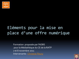 Eléments pour la mise en
place d’une offre numérique

  Formation proposée par l’ADBS
   pour la Médiathèque du CE de la RATP
  7 et 8 novembre 2011
  Intervenante : Christine Fleury
 