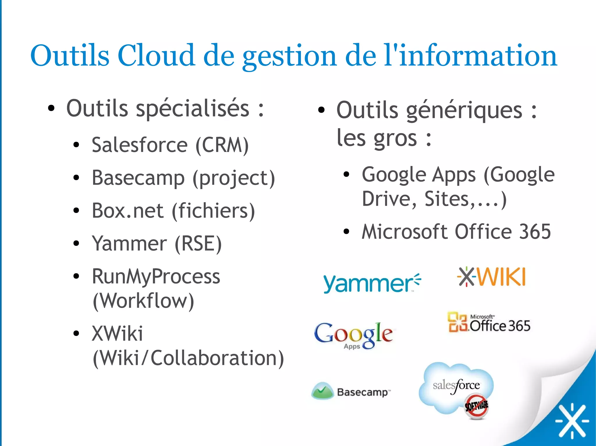 Outils Cloud de gestion de l'information
 ●   Outils spécialisés :       ●   Outils génériques :
     ●
         Salesforce (CRM)           les gros :
     ●   Basecamp (project)         ●   Google Apps (Google
                                        Drive, Sites,...)
     ●   Box.net (fichiers)
                                    ●
                                        Microsoft Office 365
     ●   Yammer (RSE)
     ●
         RunMyProcess
         (Workflow)
     ●
         XWiki
         (Wiki/Collaboration)
 