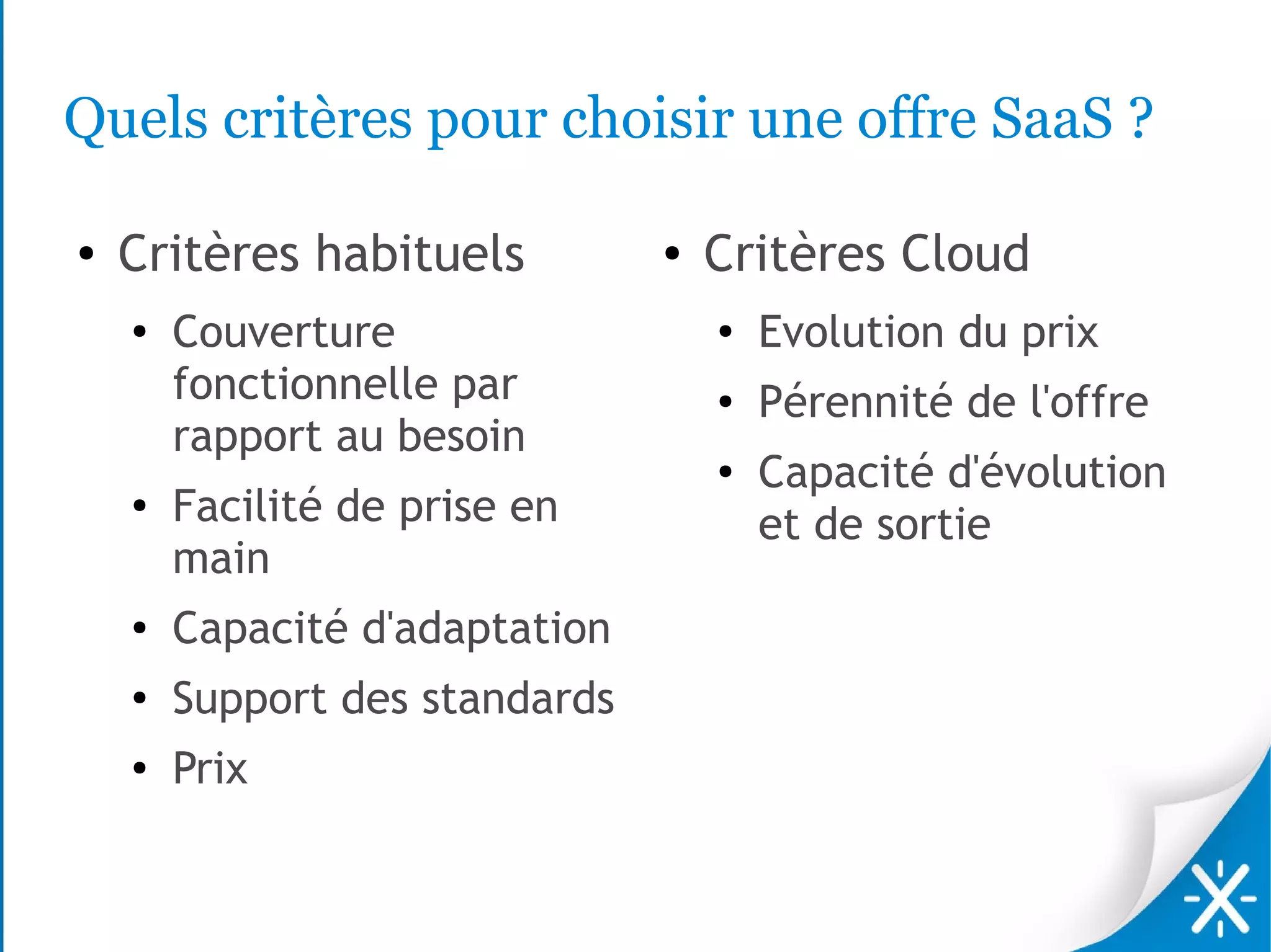 Quels critères pour choisir une offre SaaS ?

●   Critères habituels          ●   Critères Cloud
    ●
        Couverture                  ●
                                        Evolution du prix
        fonctionnelle par           ●   Pérennité de l'offre
        rapport au besoin
                                    ●
                                        Capacité d'évolution
    ●
        Facilité de prise en            et de sortie
        main
    ●   Capacité d'adaptation
    ●   Support des standards
    ●   Prix
 
